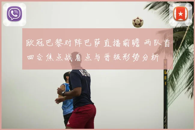 欧冠巴黎对阵巴萨直播前瞻 两队首回合焦点战看点与晋级形势分析