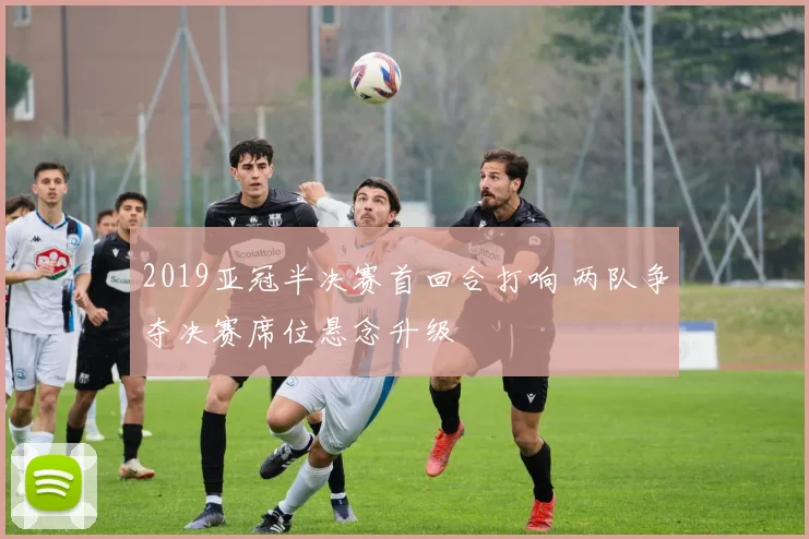 2019亚冠半决赛首回合打响 两队争夺决赛席位悬念升级