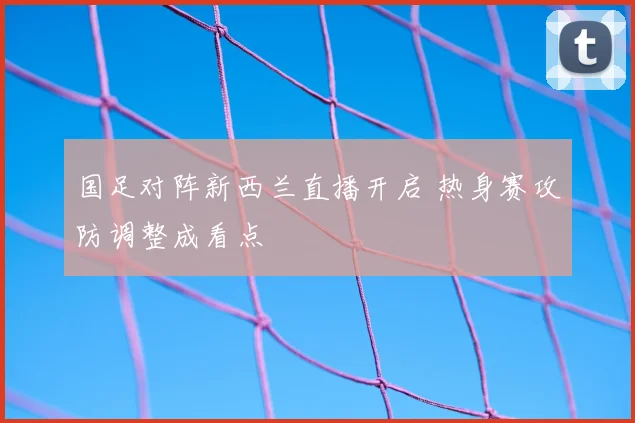 国足对阵新西兰直播开启 热身赛攻防调整成看点