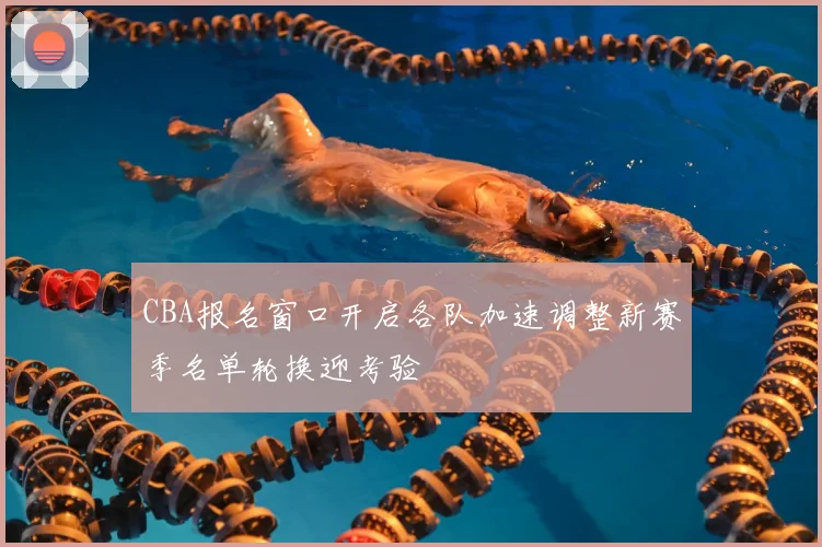 CBA报名窗口开启各队加速调整新赛季名单轮换迎考验