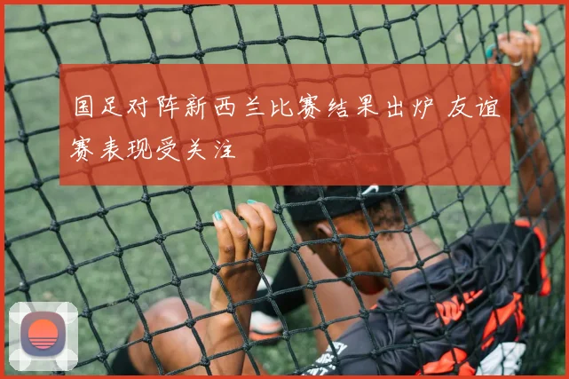 国足对阵新西兰比赛结果出炉 友谊赛表现受关注