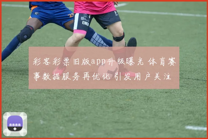 彩客彩票旧版app升级曝光 体育赛事数据服务再优化 引发用户关注