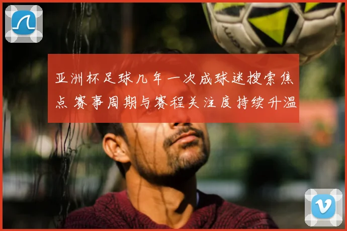 亚洲杯足球几年一次成球迷搜索焦点 赛事周期与赛程关注度持续升温