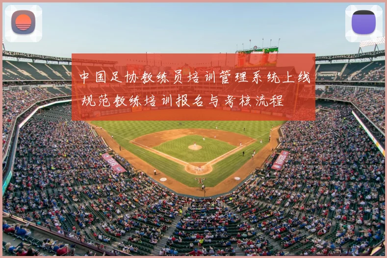 中国足协教练员培训管理系统上线 规范教练培训报名与考核流程