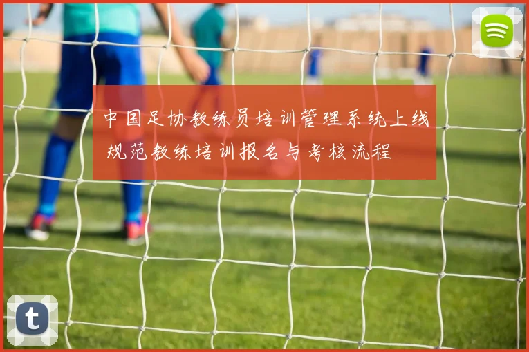 中国足协教练员培训管理系统上线 规范教练培训报名与考核流程